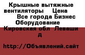 Крышные вытяжные вентиляторы  › Цена ­ 12 000 - Все города Бизнес » Оборудование   . Кировская обл.,Леваши д.